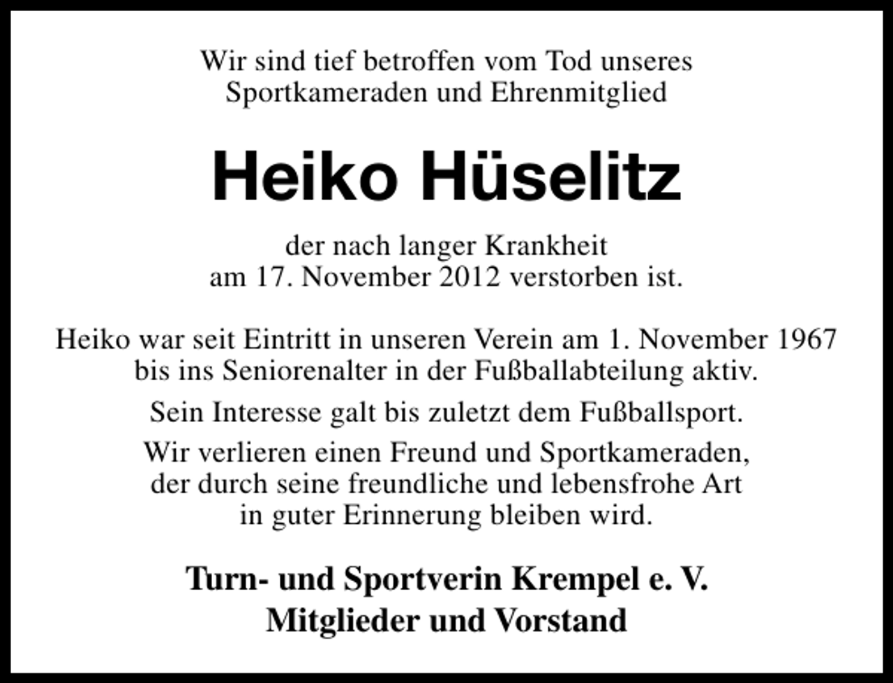 <p>Wir sind tief betroffen vom Tod unseres<br />Sportkameraden und Ehrenmitglied</p><p>Heiko Hüselitz<br />der nach langer Krankheit<br />am 17. November 2012 verstorben ist.<br />Heiko war seit Eintritt in unseren Verein am 1. November 1967<br />bis ins Seniorenalter in der Fußballabteilung aktiv.<br />Sein Interesse galt bis zuletzt dem Fußballsport.<br />Wir verlieren einen Freund und Sportkameraden,<br />der durch seine freundliche und lebensfrohe Art<br />in guter Erinnerung bleiben wird.</p><p>Turn- und Sportverin Krempel e. V.<br />Mitglieder und Vorstand</p>