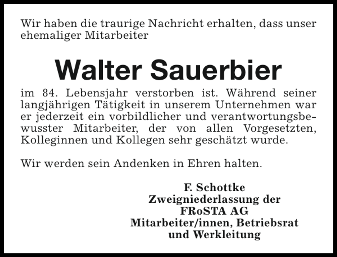 <p>Wir haben die traurige Nachricht erhalten, dass unser<br />ehemaliger Mitarbeiter</p><p>Walter Sauerbier</p><p>im 84. Lebensjahr verstorben ist. Während seiner<br />langjährigen Tätigkeit in unserem Unternehmen war<br />er jederzeit ein vorbildlicher und verantwortungsbewusster Mitarbeiter, der von allen Vorgesetzten,<br />Kolleginnen und Kollegen sehr geschätzt wurde.<br />Wir werden sein Andenken in Ehren halten.<br />F. Schottke<br />Zweigniederlassung der<br />FRoSTA AG<br />Mitarbeiter/innen, Betriebsrat<br />und Werkleitung</p>