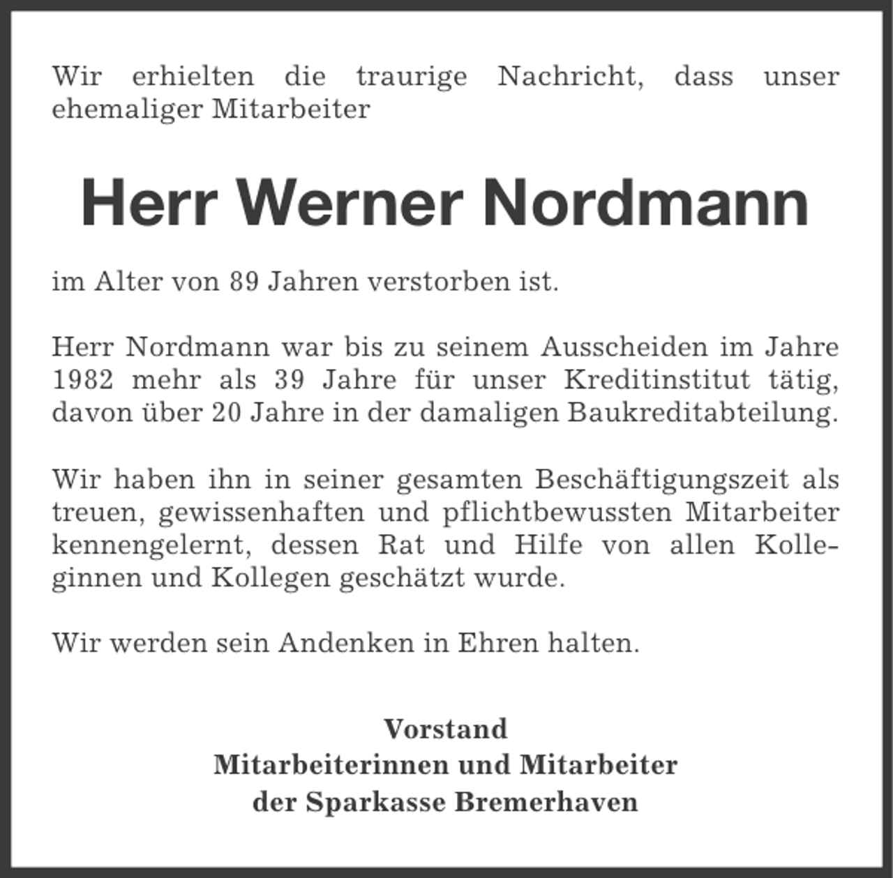 <p>Wir erhielten die traurige<br />ehemaliger Mitarbeiter</p><p>Nachricht, dass</p><p>unser</p><p>Herr Werner Nordmann<br />im Alter von 89 Jahren verstorben ist.<br />Herr Nordmann war bis zu seinem Ausscheiden im Jahre<br />1982 mehr als 39 Jahre für unser Kreditinstitut tätig,<br />davon über 20 Jahre in der damaligen Baukreditabteilung.<br />Wir haben ihn in seiner gesamten Beschäftigungszeit als<br />treuen, gewissenhaften und pflichtbewussten Mitarbeiter<br />kennengelernt, dessen Rat und Hilfe von allen Kolleginnen und Kollegen geschätzt wurde.<br />Wir werden sein Andenken in Ehren halten.<br />Vorstand<br />Mitarbeiterinnen und Mitarbeiter<br />der Sparkasse Bremerhaven</p>