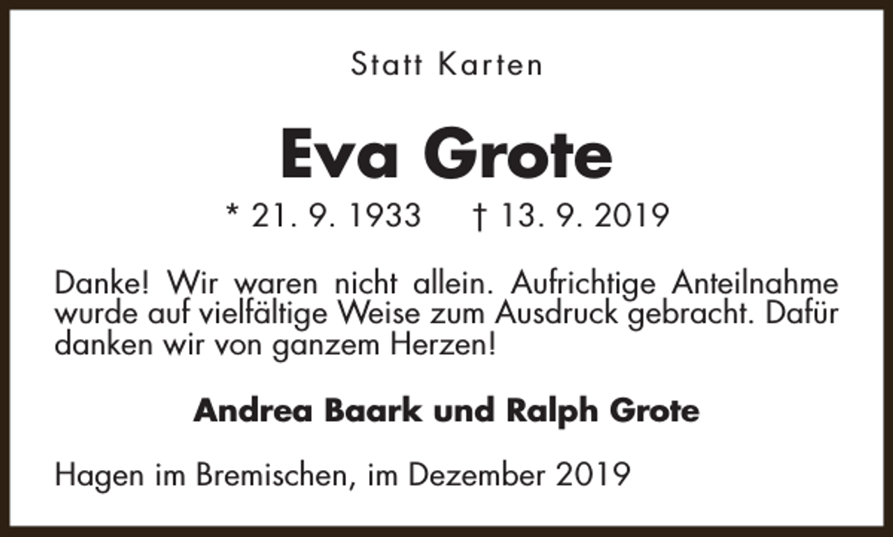 <p>Statt Karten</p><p>Eva Grote</p><p>* 21. 9. 1933</p><p>† 13. 9. 2019</p><p>Danke! Wir waren nicht allein. Aufrichtige Anteilnahme<br />wurde auf vielfältige Weise zum Ausdruck gebracht. Dafür<br />danken wir von ganzem Herzen!<br />Andrea Baark und Ralph Grote<br />Hagen im Bremischen, im Dezember 2019</p>