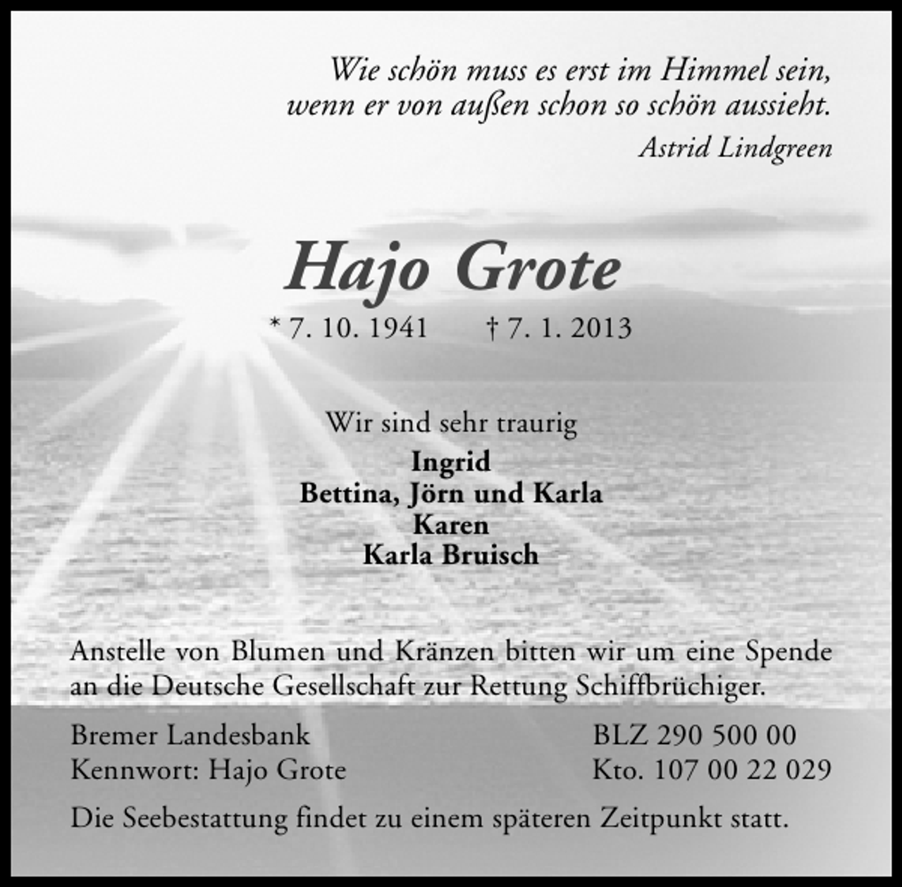 <p>Wie schön muss es erst im Himmel sein,<br />wenn er von außen schon so schön aussieht.</p><p>Astrid Lindgreen</p><p>Hajo Grote</p><p>* 7. 10. 1941</p><p>† 7. 1. 2013</p><p>Wir sind sehr traurig<br />Ingrid<br />Bettina, Jörn und Karla<br />Karen<br />Karla Bruisch<br />Anstelle von Blumen und Kränzen bitten wir um eine Spende<br />an die Deutsche Gesellschaft zur Rettung Schiffbrüchiger.<br />Bremer Landesbank<br />Kennwort: Hajo Grote</p><p>BLZ 290 5<br />Kto. 107 00 22 029</p><p>Die Seebestattung findet zu einem späteren Zeitpunkt statt.</p>