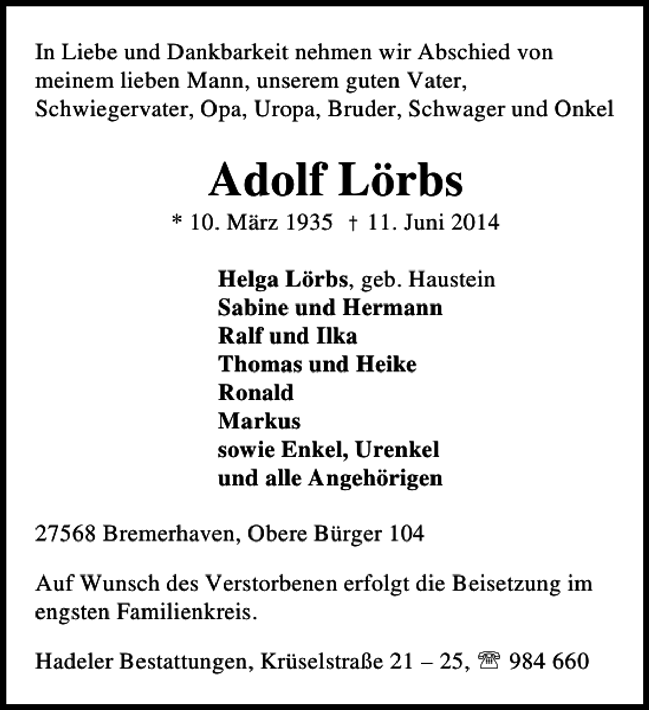 <p>In Liebe und Dankbarkeit nehmen wir Abschied von<br />meinem lieben Mann, unserem guten Vater,<br />Schwiegervater, Opa, Uropa, Bruder, Schwager und Onkel</p><p>Adolf Lörbs</p><p>* 10. März 1935 † 11. Juni 2014<br />Helga Lörbs, geb. Haustein<br />Sabine und Hermann<br />Ralf und Ilka<br />Thomas und Heike<br />Ronald<br />Markus<br />sowie Enkel, Urenkel<br />und alle Angehörigen<br />27568 Bremerhaven, Obere Bürger 104<br />Auf Wunsch des Verstorbenen erfolgt die Beisetzung im<br />engsten Familienkreis.<br />Hadeler Bestattungen, Krüselstraße 21 – 25, ℡ 984 660</p>