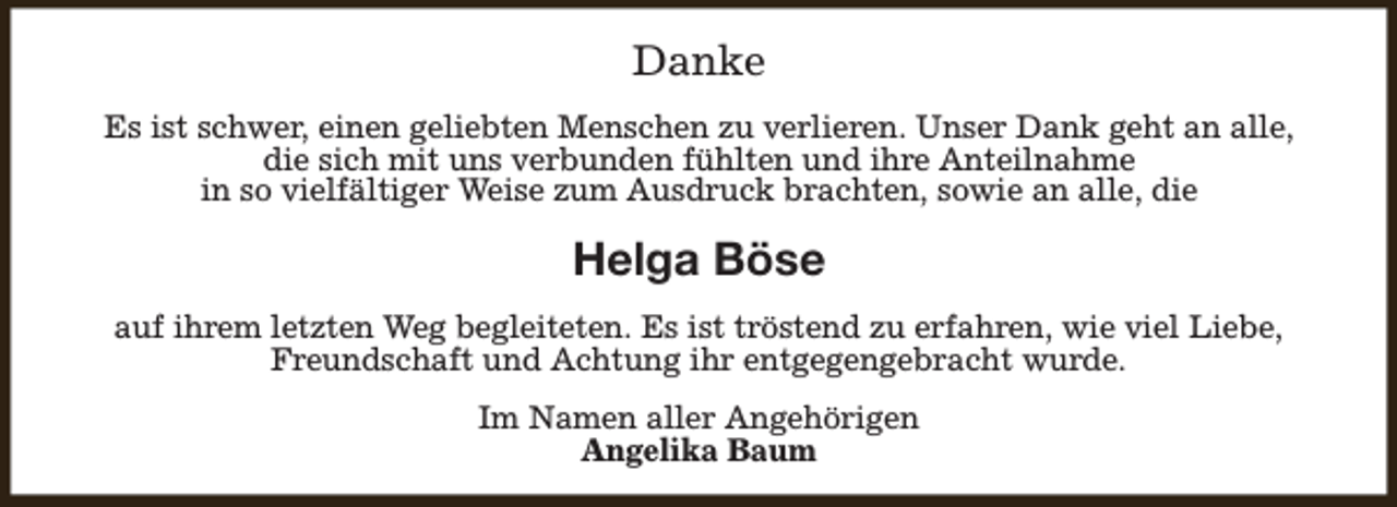 <p>Danke<br />Es ist schwer, einen geliebten Menschen zu verlieren. Unser Dank geht an alle,<br />die sich mit uns verbunden fühlten und ihre Anteilnahme<br />in so vielfältiger Weise zum Ausdruck brachten, sowie an alle, die</p><p>Helga Böse<br />auf ihrem letzten Weg begleiteten. Es ist tröstend zu erfahren, wie viel Liebe,<br />Freundschaft und Achtung ihr entgegengebracht wurde.<br />Im Namen aller Angehörigen<br />Angelika Baum</p>