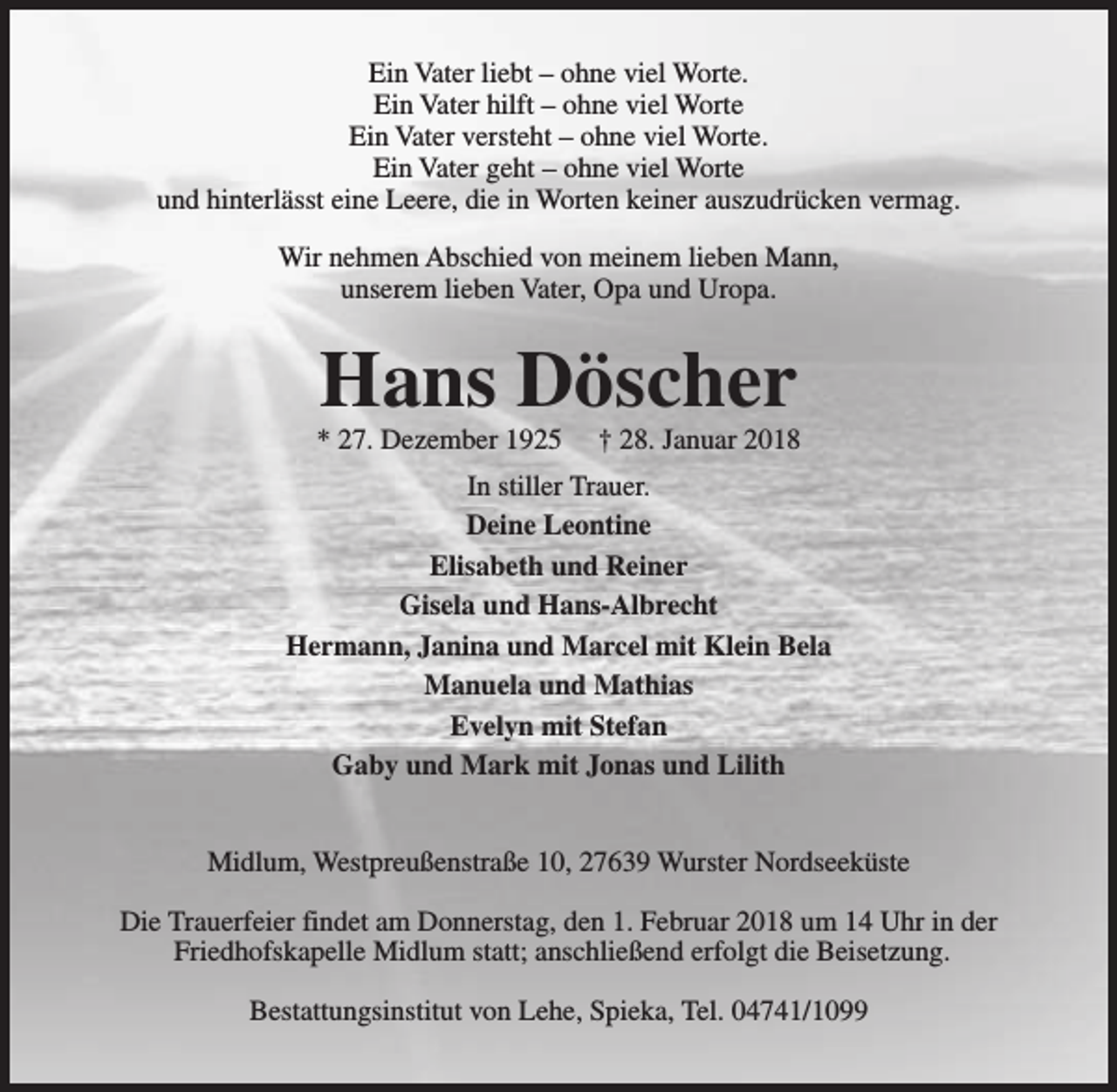 <p>Ein Vater liebt – ohne viel Worte.<br />Ein Vater hilft – ohne viel Worte<br />Ein Vater versteht – ohne viel Worte.<br />Ein Vater geht – ohne viel Worte<br />und hinterlässt eine Leere, die in Worten keiner auszudrücken vermag.<br />Wir nehmen Abschied von meinem lieben Mann,<br />unserem lieben Vater, Opa und Uropa.</p><p>Hans Döscher</p><p>* 27. Dezember 1925</p><p>† 28. Januar 2018</p><p>In stiller Trauer.<br />Deine Leontine<br />Elisabeth und Reiner<br />Gisela und Hans-Albrecht<br />Hermann, Janina und Marcel mit Klein Bela<br />Manuela und Mathias<br />Evelyn mit Stefan<br />Gaby und Mark mit Jonas und Lilith<br />Midlum, Westpreußenstraße 10, 27639 Wurster Nordseeküste<br />Die Trauerfeier findet am Donnerstag, den 1. Februar 2018 um 14 Uhr in der<br />Friedhofskapelle Midlum statt; anschließend erfolgt die Beisetzung.<br />Bestattungsinstitut von Lehe, Spieka, Tel. 04741/1099</p>