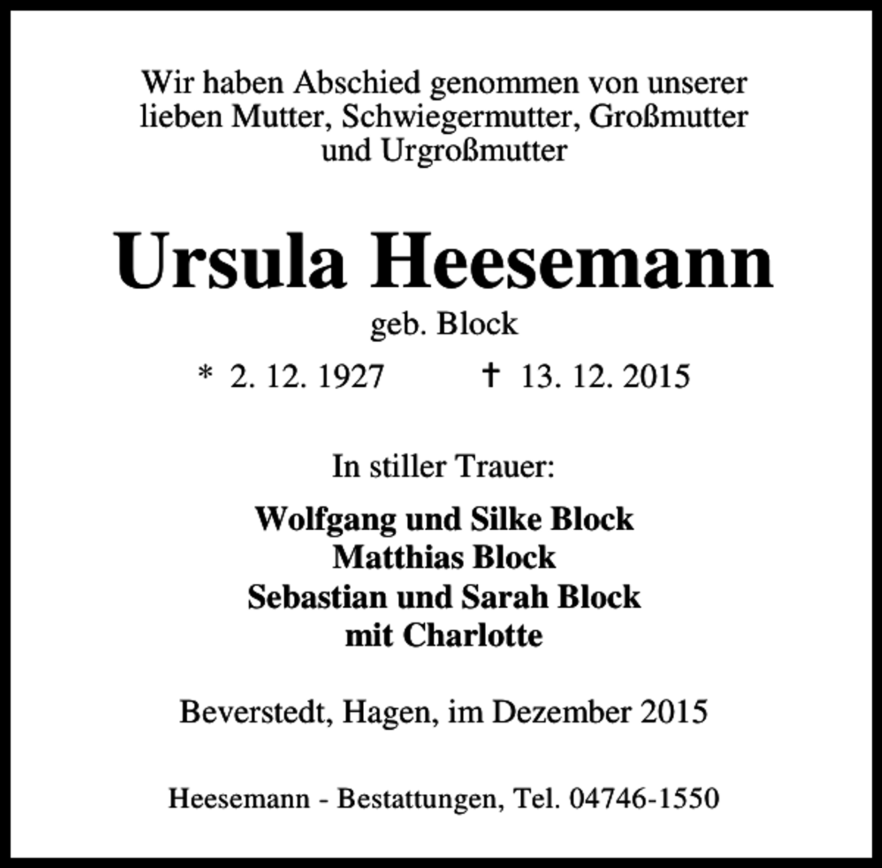<p>Wir haben Abschied genommen von unserer<br />lieben Mutter, Schwiegermutter, Großmutter<br />und Urgroßmutter</p><p>Ursula Heesemann<br />geb. Block</p><p>* 2. 12. 1927</p><p>B 13. 12. 2015</p><p>In stiller Trauer:<br />Wolfgang und Silke Block<br />Matthias Block<br />Sebastian und Sarah Block<br />mit Charlotte<br />Beverstedt, Hagen, im Dezember 2015<br />Heesemann - Bestattungen, Tel. 04746-1550</p>