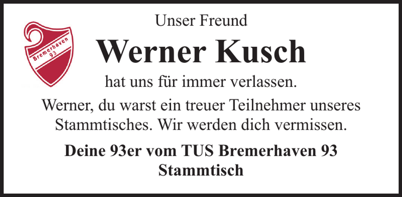 <p>Unser Freund</p><p>Werner Kusch</p><p>hat uns für immer verlassen.<br />Werner, du warst ein treuer Teilnehmer unseres<br />Stammtisches. Wir werden dich vermissen.<br />Deine 93er vom TUS Bremerhaven 93<br />Stammtisch</p>