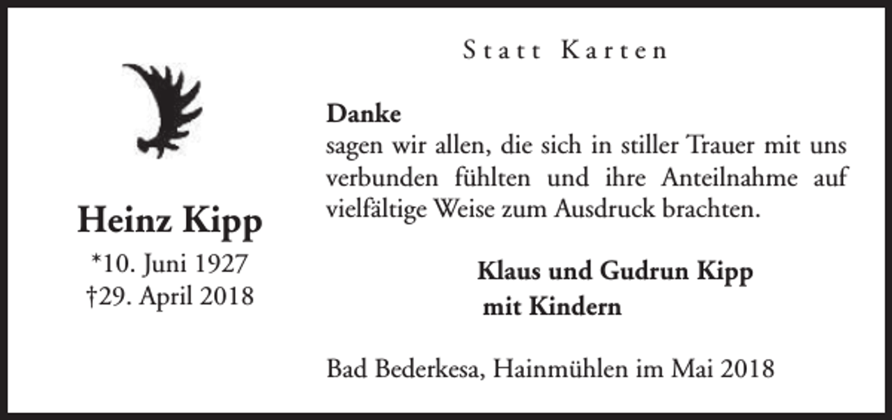 <p>Statt Karten</p><p>Heinz Kipp<br />*10. Juni 1927<br />†29. April 2018</p><p>Danke<br />sagen wir allen, die sich in stiller Trauer mit uns<br />verbunden fühlten und ihre Anteilnahme auf<br />vielfältige Weise zum Ausdruck brachten.<br />Klaus und Gudrun Kipp<br />mit Kindern<br />Bad Bederkesa, Hainmühlen im Mai 2018</p>