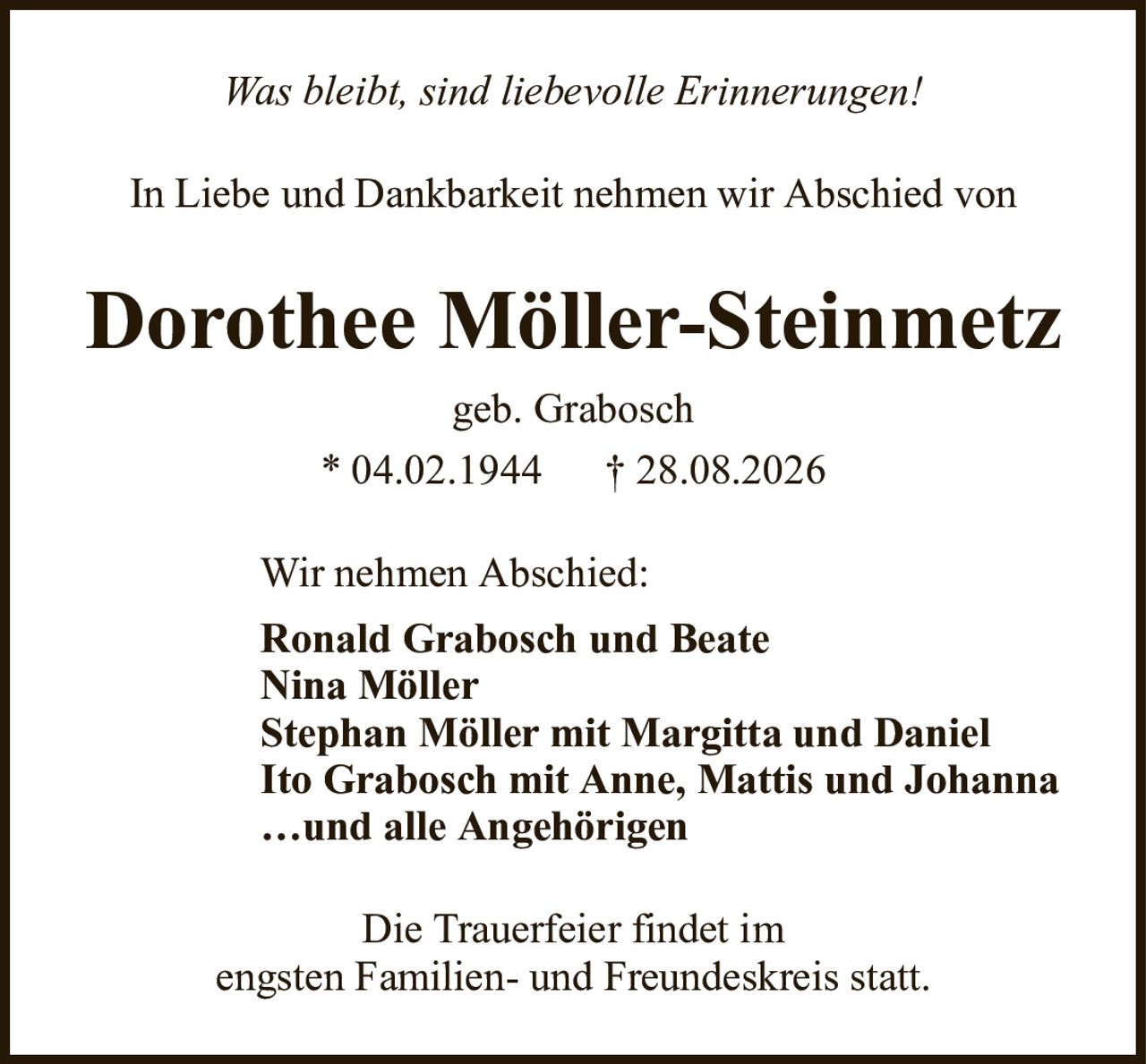 Was bleibt, sind liebevolle Erinnerungen!Dorothee Möller-Steinmetzgeb. Grabosch* 04.02.1944†28.08.2026Wir nehmen Abschied:Ronald Grabosch und BeateNina MöllerStephan Möller mit Margitta und DanielIto Grabosch mit Anne, Mattis und Johanna…und alle AngehörigenDie Trauerfeier findet imengsten Familien- und Freundeskreis statt.In Liebe und Dankbarkeit nehmen wir Abschied von