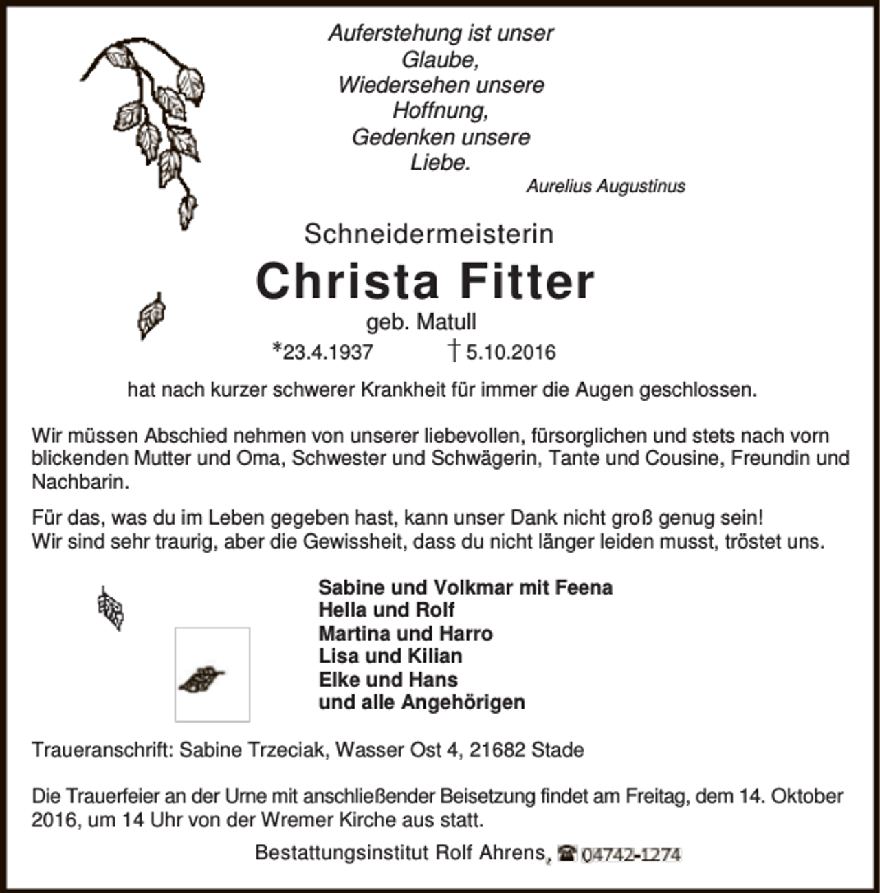 <p>Auferstehung ist unser<br />Glaube,<br />Wiedersehen unsere<br />Hoffnung,<br />Gedenken unsere<br />Liebe.</p><p>Aurelius Augustinus</p><p>Schneidermeisterin</p><p>Christa Fitter<br />geb. Matull</p><p>23.4.1937</p><p>5.10.2016</p><p>hat nach kurzer schwerer Krankheit für immer die Augen geschlossen.<br />Wir müssen Abschied nehmen von unserer liebevollen, fürsorglichen und stets nach vorn<br />blickenden Mutter und Oma, Schwester und Schwägerin, Tante und Cousine, Freundin und<br />Nachbarin.<br />Für das, was du im Leben gegeben hast, kann unser Dank nicht groß genug sein!<br />Wir sind sehr traurig, aber die Gewissheit, dass du nicht länger leiden musst, tröstet uns.<br />Sabine und Volkmar mit Feena<br />Hella und Rolf<br />Martina und Harro<br />Lisa und Kilian<br />Elke und Hans<br />und alle Angehörigen<br />Traueranschrift: Sabine Trzeciak, Wasser Ost 4, 21682 Stade<br />Die Trauerfeier an der Urne mit anschließender Beisetzung findet am Freitag, dem 14. Oktober<br />2016, um 14 Uhr von der Wremer Kirche aus statt.<br />Bestattungsinstitut Rolf Ahrens</p>