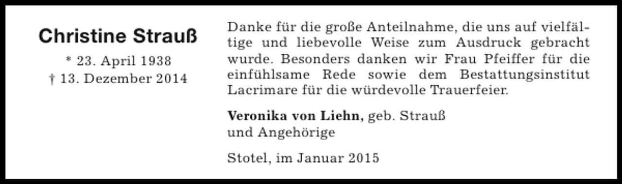 <p>Christine Strauß<br />* 23. April 1938<br />† 13. Dezember 2014</p><p>Danke für die große Anteilnahme, die uns auf vielfältige und liebevolle Weise zum Ausdruck gebracht<br />wurde. Besonders danken wir Frau Pfeiffer für die<br />einfühlsame Rede sowie dem Bestattungsinstitut<br />Lacrimare für die würdevolle Trauerfeier.<br />Veronika von Liehn, geb. Strauß<br />und Angehörige<br />Stotel, im Januar 2015</p>
