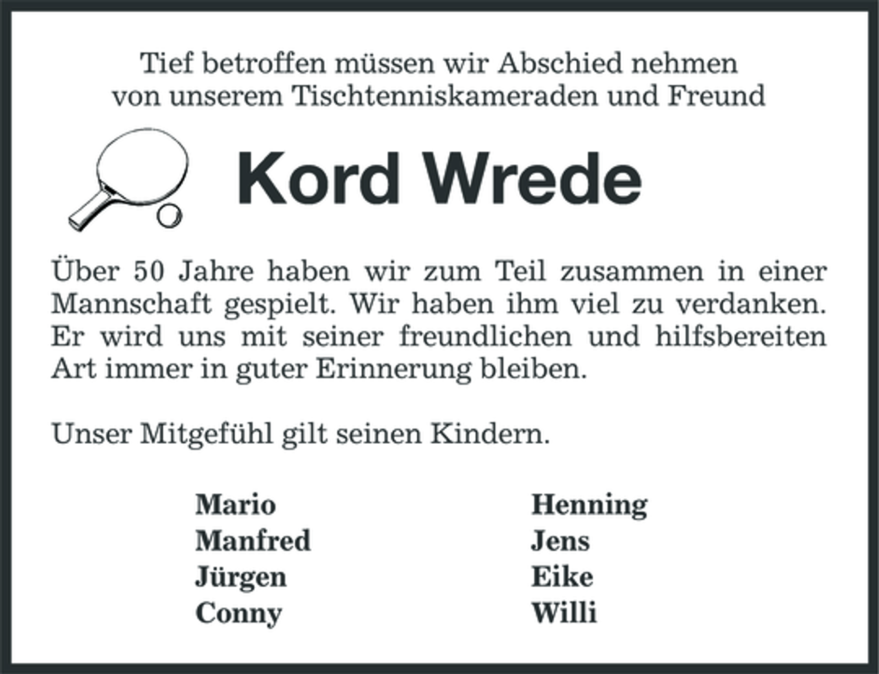 <p>Tief betroffen müssen wir Abschied nehmen von unserem Tischtenniskameraden und Freund</p><p>Kord Wrede<br />Über 50 Jahre haben wir zum Teil zusammen in einer Mannschaft gespielt. Wir haben ihm viel zu verdanken. Er wird uns mit seiner freundlichen und hilfsbereiten Art immer in guter Erinnerung bleiben. Unser Mitgefühl gilt seinen Kindern. Mario Manfred Jürgen Conny Henning Jens Eike Willi</p>