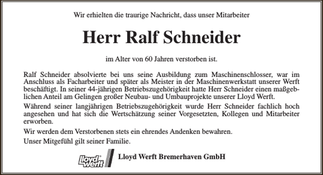 <p>Wir erhielten die traurige Nachricht, dass unser Mitarbeiter</p><p>Herr Ralf Schneider<br />im Alter von 60 Jahren verstorben ist.<br />Ralf Schneider absolvierte bei uns seine Ausbildung zum Maschinenschlosser, war im<br />Anschluss als Facharbeiter und später als Meister in der Maschinenwerkstatt unserer Werft<br />beschäftigt. In seiner 44-jährigen Betriebszugehörigkeit hatte Herr Schneider einen maßgeblichen Anteil am Gelingen großer Neubau- und Umbauprojekte unserer Lloyd Werft.<br />Während seiner langjährigen Betriebszugehörigkeit wurde Herr Schneider fachlich hoch<br />angesehen und hat sich die Wertschätzung seiner Vorgesetzten, Kollegen und Mitarbeiter<br />erworben.<br />Wir werden dem Verstorbenen stets ein ehrendes Andenken bewahren.<br />Unser Mitgefühl gilt seiner Familie.<br />Lloyd Werft Bremerhaven GmbH</p>