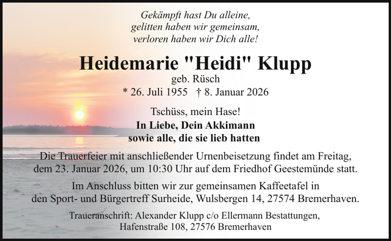 <p>Gekämpft hast Du alleine,<br />gelitten haben wir gemeinsam,<br />verloren haben wir Dich alle!</p><p>Heidemarie "Heidi" Klupp<br />geb. Rüsch<br />* 26. Juli 1955 † 8. Januar 2026<br />Tschüss, mein Hase!<br />In Liebe, Dein Akkimann<br />sowie alle, die sie lieb hatten<br />Die Trauerfeier mit anschließender Urnenbeisetzung findet am Freitag,<br />dem 23. Januar 2026, um 10:30 Uhr auf dem Friedhof Geestemünde statt.<br />Im Anschluss bitten wir zur gemeinsamen Kaffeetafel in<br />den Sport- und Bürgertreff Surheide, Wulsbergen 14, 27574 Bremerhaven.<br />Traueranschrift: Alexander Klupp c/o Ellermann Bestattungen,<br />Hafenstraße 108, 27576 Bremerhaven</p>