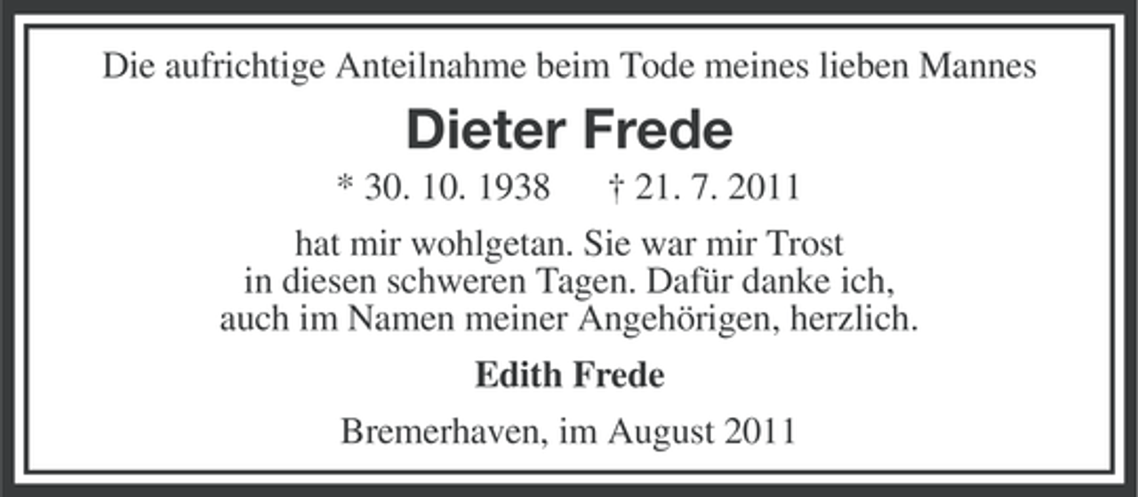 <p>Die aufrichtige Anteilnahme beim Tode meines lieben Mannes</p><p>Dieter Frede<br />* 30. 10. 1938</p><p>† 21. 7. 2011</p><p>hat mir wohlgetan. Sie war mir Trost<br />in diesen schweren Tagen. Dafür danke ich,<br />auch im Namen meiner Angehörigen, herzlich.<br />Edith Frede<br />Bremerhaven, im August 2011</p>
