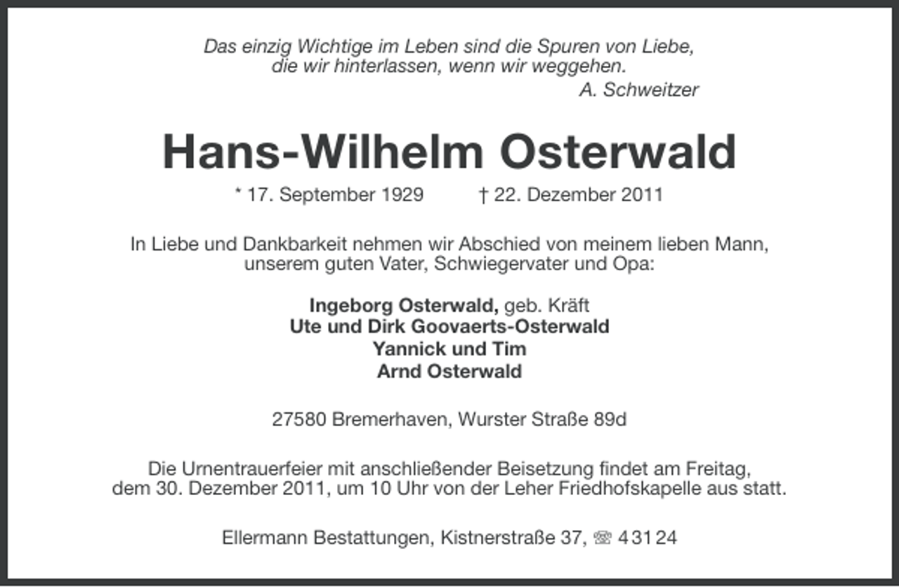 <p>Das einzig Wichtige im Leben sind die Spuren von Liebe,<br />die wir hinterlassen, wenn wir weggehen.<br />A. Schweitzer</p><p>Hans-Wilhelm Osterwald<br />* 17. September 1929</p><p>† 22. Dezember 2011</p><p>In Liebe und Dankbarkeit nehmen wir Abschied von meinem lieben Mann,<br />unserem guten Vater, Schwiegervater und Opa:<br />Ingeborg Osterwald, geb. Kräft<br />Ute und Dirk Goovaerts-Osterwald<br />Yannick und Tim<br />Arnd Osterwald<br />27580 Bremerhaven, Wurster Straße 89d<br />Die Urnentrauerfeier mit anschließender Beisetzung findet am Freitag,<br />dem 30. Dezember 2011, um 10 Uhr von der Leher Friedhofskapelle aus statt.<br />Ellermann Bestattungen, Kistnerstraße 37, 4 31 24</p>
