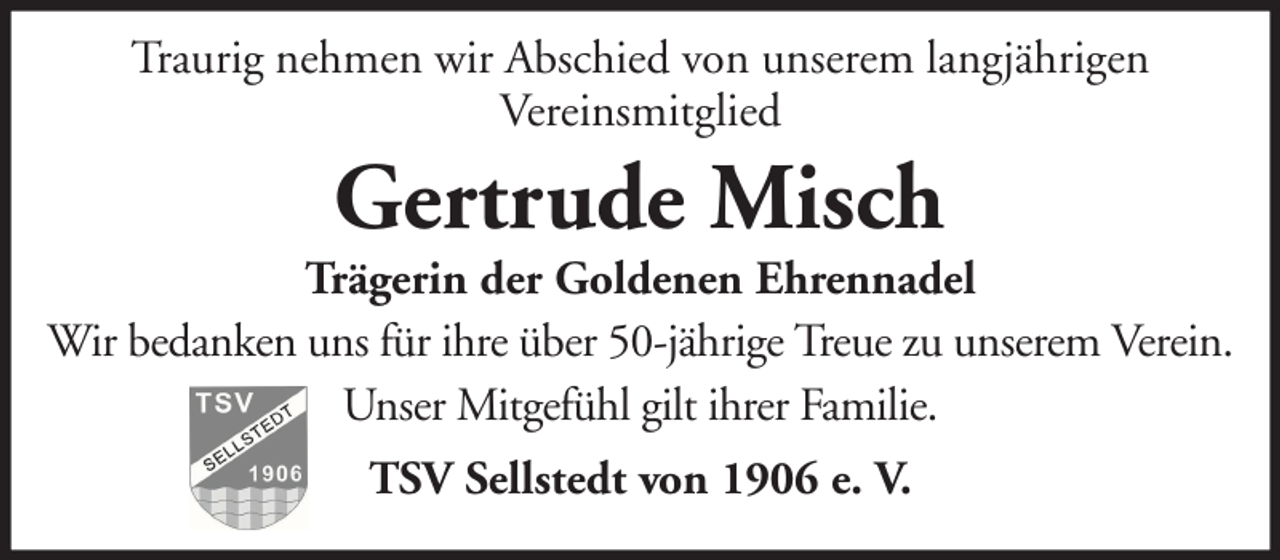 <p>Traurig nehmen wir Abschied von unserem langjährigen<br />Vereinsmitglied</p>
<p>Gertrude Misch</p>
<p>Trägerin der Goldenen Ehrennadel<br />Wir bedanken uns für ihre über 50-jährige Treue zu unserem Verein.<br />Unser Mitgefühl gilt ihrer Familie.<br />TSV Sellstedt von 1906 e. V.</p>