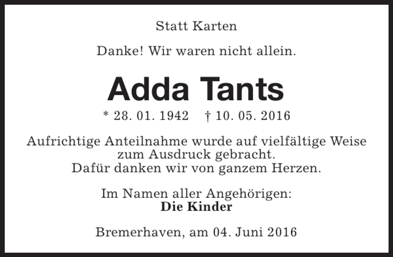 <p>Statt Karten<br />Danke! Wir waren nicht allein.</p><p>Adda Tants</p><p>* 28. 01. 1942</p><p>† 10. 05. 2016</p><p>Aufrichtige Anteilnahme wurde auf vielfältige Weise<br />zum Ausdruck gebracht.<br />Dafür danken wir von ganzem Herzen.<br />Im Namen aller Angehörigen:<br />Die Kinder<br />Bremerhaven, am 04. Juni 2016</p>