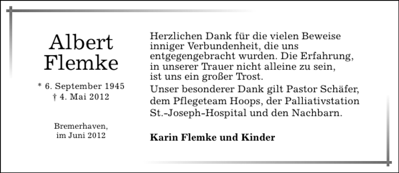 <p>Albert<br />Flemke<br />* 6. September 1945<br />† 4. Mai 2012<br />Bremerhaven,<br />im Juni 2012</p><p>Herzlichen Dank für die vielen Beweise<br />inniger Verbundenheit, die uns<br />entgegengebracht wurden. Die Erfahrung,<br />in unserer Trauer nicht alleine zu sein,<br />ist uns ein großer Trost.<br />Unser besonderer Dank gilt Pastor Schäfer,<br />dem Pflegeteam Hoops, der Palliativstation<br />St.-Joseph-Hospital und den Nachbarn.<br />Karin Flemke und Kinder</p>