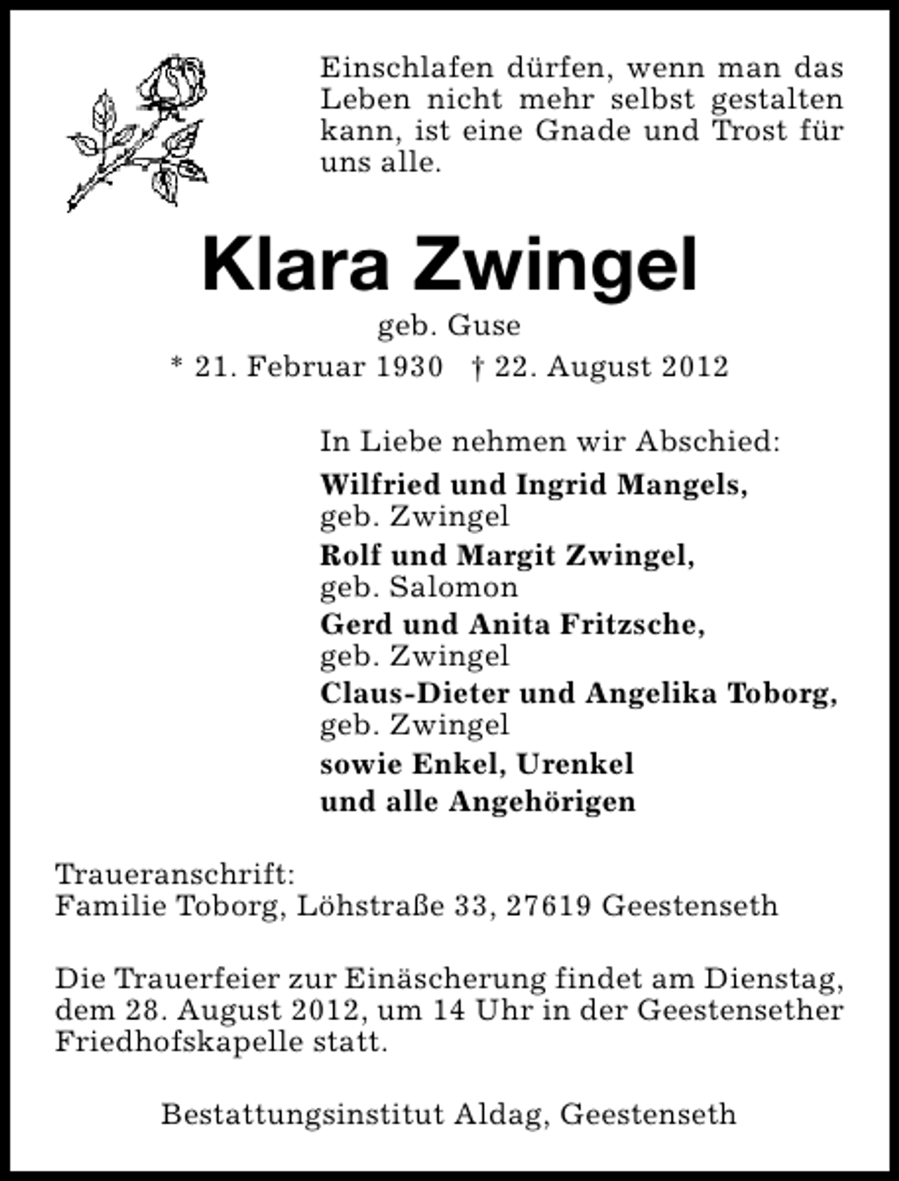 <p>Einschlafen dürfen, wenn man das<br />Leben nicht mehr selbst gestalten<br />kann, ist eine Gnade und Trost für<br />uns alle.</p><p>Klara Zwingel</p><p>geb. Guse<br />* 21. Februar 1930 † 22. August 2012<br />In Liebe nehmen wir Abschied:<br />Wilfried und Ingrid Mangels,<br />geb. Zwingel<br />Rolf und Margit Zwingel,<br />geb. Salomon<br />Gerd und Anita Fritzsche,<br />geb. Zwingel<br />Claus-Dieter und Angelika Toborg,<br />geb. Zwingel<br />sowie Enkel, Urenkel<br />und alle Angehörigen<br />Traueranschrift:<br />Familie Toborg, Löhstraße 33, 27619 Geestenseth<br />Die Trauerfeier zur Einäscherung findet am Dienstag,<br />dem 28. August 2012, um 14 Uhr in der Geestensether<br />Friedhofskapelle statt.<br />Bestattungsinstitut Aldag, Geestenseth</p>