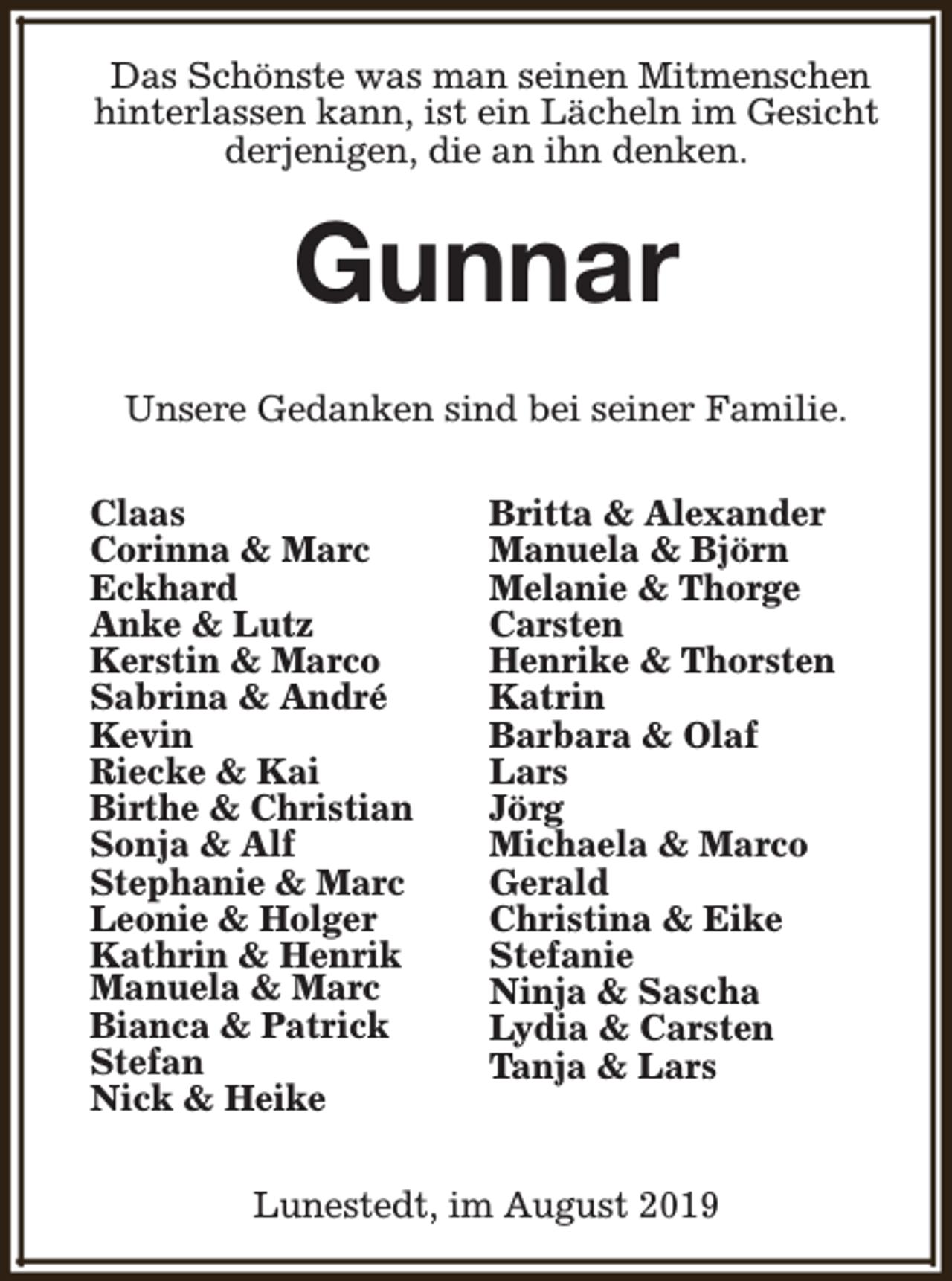 <p>Das Schönste was man seinen Mitmenschen<br />hinterlassen kann, ist ein Lächeln im Gesicht<br />derjenigen, die an ihn denken.</p><p>Gunnar<br />Unsere Gedanken sind bei seiner Familie.<br />Claas<br />Corinna &amp; Marc<br />Eckhard<br />Anke &amp; Lutz<br />Kerstin &amp; Marco<br />Sabrina &amp; André<br />Kevin<br />Riecke &amp; Kai<br />Birthe &amp; Christian<br />Sonja &amp; Alf<br />Stephanie &amp; Marc<br />Leonie &amp; Holger<br />Kathrin &amp; Henrik<br />Manuela &amp; Marc<br />Bianca &amp; Patrick<br />Stefan<br />Nick &amp; Heike</p><p>Britta &amp; Alexander<br />Manuela &amp; Björn<br />Melanie &amp; Thorge<br />Carsten<br />Henrike &amp; Thorsten<br />Katrin<br />Barbara &amp; Olaf<br />Lars<br />Jörg<br />Michaela &amp; Marco<br />Gerald<br />Christina &amp; Eike<br />Stefanie<br />Ninja &amp; Sascha<br />Lydia &amp; Carsten<br />Tanja &amp; Lars</p><p>Lunestedt, im August 2019</p>