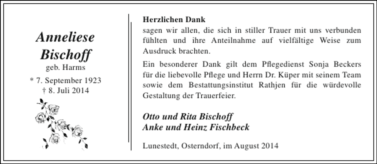 <p>Anneliese<br />Bischoff<br />geb. Harms</p><p>* 7. September 1923<br />† 8. Juli 2014</p><p>Herzlichen Dank<br />sagen wir allen, die sich in stiller Trauer mit uns verbunden<br />fühlten und ihre Anteilnahme auf vielfältige Weise zum<br />Ausdruck brachten.<br />Ein besonderer Dank gilt dem Pflegedienst Sonja Beckers<br />für die liebevolle Pflege und Herrn Dr. Küper mit seinem Team<br />sowie dem Bestattungsinstitut Rathjen für die würdevolle<br />Gestaltung der Trauerfeier.</p><p>Otto und Rita Bischoff<br />Anke und Heinz Fischbeck<br />Lunestedt, Osterndorf, im August 2014</p>