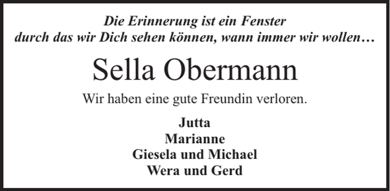 <p>Die Erinnerung ist ein Fenster<br />durch das wir Dich sehen können, wann immer wir wollen…</p><p>Sella Obermann</p><p>Wir haben eine gute Freundin verloren.<br />Jutta<br />Marianne<br />Giesela und Michael<br />Wera und Gerd</p>