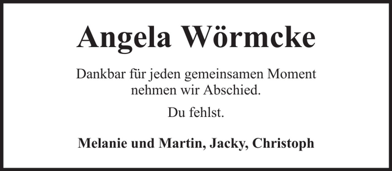 <p>Angela Wörmcke<br />Dankbar für jeden gemeinsamen Moment<br />nehmen wir Abschied.<br />Du fehlst.<br />Melanie und Martin, Jacky, Christoph</p>