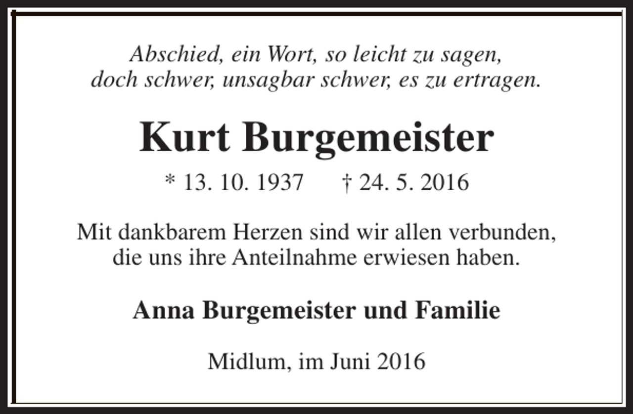<p>Abschied, ein Wort, so leicht zu sagen,<br />doch schwer, unsagbar schwer, es zu ertragen.</p><p>Kurt Burgemeister<br />* 13. 10. 1937</p><p>† 24. 5. 2016</p><p>Mit dankbarem Herzen sind wir allen verbunden,<br />die uns ihre Anteilnahme erwiesen haben.</p><p>Anna Burgemeister und Familie<br />Midlum, im Juni 2016</p>