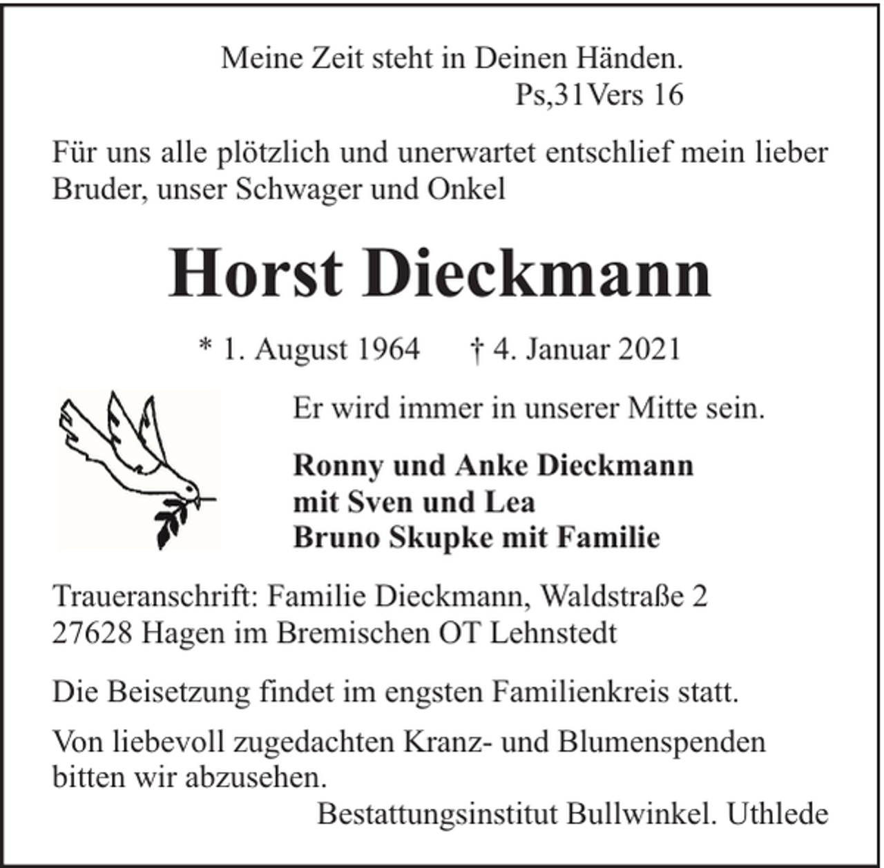 <p>Meine Zeit steht in Deinen Händen.<br />Ps,31Vers 16<br />Für uns alle plötzlich und unerwartet entschlief mein lieber<br />Bruder, unser Schwager und Onkel</p><p>Horst Dieckmann<br />* 1. August 1964</p><p>† 4. Januar 2021</p><p>Er wird immer in unserer Mitte sein.<br />Ronny und Anke Dieckmann<br />mit Sven und Lea<br />Bruno Skupke mit Familie<br />Traueranschrift: Familie Dieckmann, Waldstraße 7628 Hagen im Bremischen OT Lehnstedt<br />Die Beisetzung findet im engsten Familienkreis statt.<br />Von liebevoll zugedachten Kranz- und Blumenspenden<br />bitten wir abzusehen.<br />Bestattungsinstitut Bullwinkel. Uthlede</p>