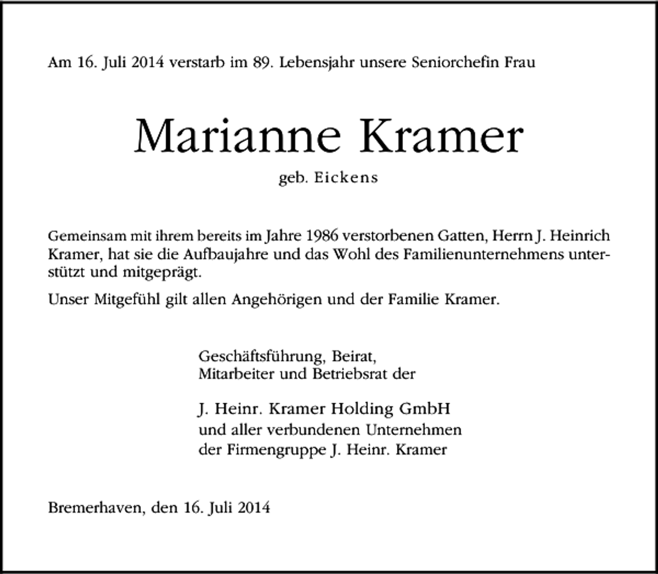 <p>Am 16. Juli 2014 verstarb im 89. Lebensjahr unsere Seniorchefin Frau</p><p>Marianne Kramer<br />geb. Ei cke n s</p><p>Gemeinsam mit ihrem bereits im Jahre 1986 verstorbenen Gatten, Herrn J. Heinrich</p><p>Kramer, hat sie die Aufbaujahre und das Wohl des Familienunternehmens unterstützt und mitgeprägt.<br />Unser Mitgefühl gilt allen Angehörigen und der Familie Kramer.<br />Geschäftsführung, Beirat,<br />Mitarbeiter und Betriebsrat der</p><p>J. Heinr. Kramer Holding GmbH</p><p>und aller verbundenen Unternehmen<br />der Firmengruppe J. Heinr. Kramer<br />Bremerhaven, den 16. Juli 2014</p>
