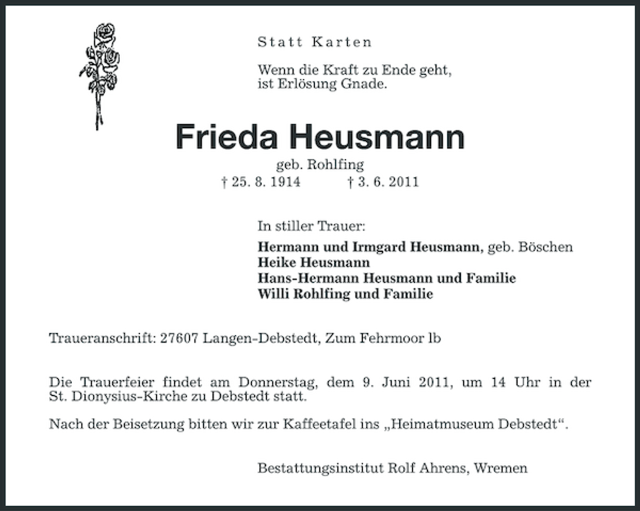 <p>Statt Karten Wenn die Kraft zu Ende geht, ist Erlösung Gnade.</p><p>Frieda Heusmann<br />geb. Rohlfing † 25. 8. 1914 † 3. 6. 2011 In stiller Trauer: Hermann und Irmgard Heusmann, geb. Böschen Heike Heusmann Hans-Hermann Heusmann und Familie Willi Rohlfing und Familie Traueranschrift: 27607 Langen-Debstedt, Zum Fehrmoor lb Die Trauerfeier findet am Donnerstag, dem 9. Juni 2011, um 14 Uhr in der St. Dionysius-Kirche zu Debstedt statt. Nach der Beisetzung bitten wir zur Kaffeetafel ins „Heimatmuseum Debstedt“. Bestattungsinstitut Rolf Ahrens, Wremen</p>