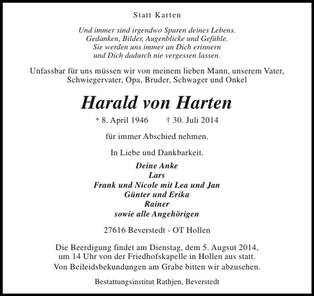 <p>Statt Karten<br />Und immer sind irgendwo Spuren deines Lebens.<br />Gedanken, Bilder, Augenblicke und Gefühle.<br />Sie werden uns immer an Dich erinnern<br />und Dich dadurch nie vergessen lassen.</p><p>Unfassbar für uns müssen wir von meinem lieben Mann, unserem Vater,<br />Schwiegervater, Opa, Bruder, Schwager und Onkel</p><p>Harald von Harten<br />* 8. April 1946</p><p>† 30. Juli 2014</p><p>für immer Abschied nehmen.<br />In Liebe und Dankbarkeit.<br />Deine Anke<br />Lars<br />Frank und Nicole mit Lea und Jan<br />Günter und Erika<br />Rainer<br />sowie alle Angehörigen<br />27616 Beverstedt - OT Hollen<br />Die Beerdigung findet am Dienstag, dem 5. Augsut 2014,<br />um 14 Uhr von der Friedhofskapelle in Hollen aus statt.<br />Von Beileidsbekundungen am Grabe bitten wir abzusehen.<br />Bestattungsinstitut Rathjen, Beverstedt</p>