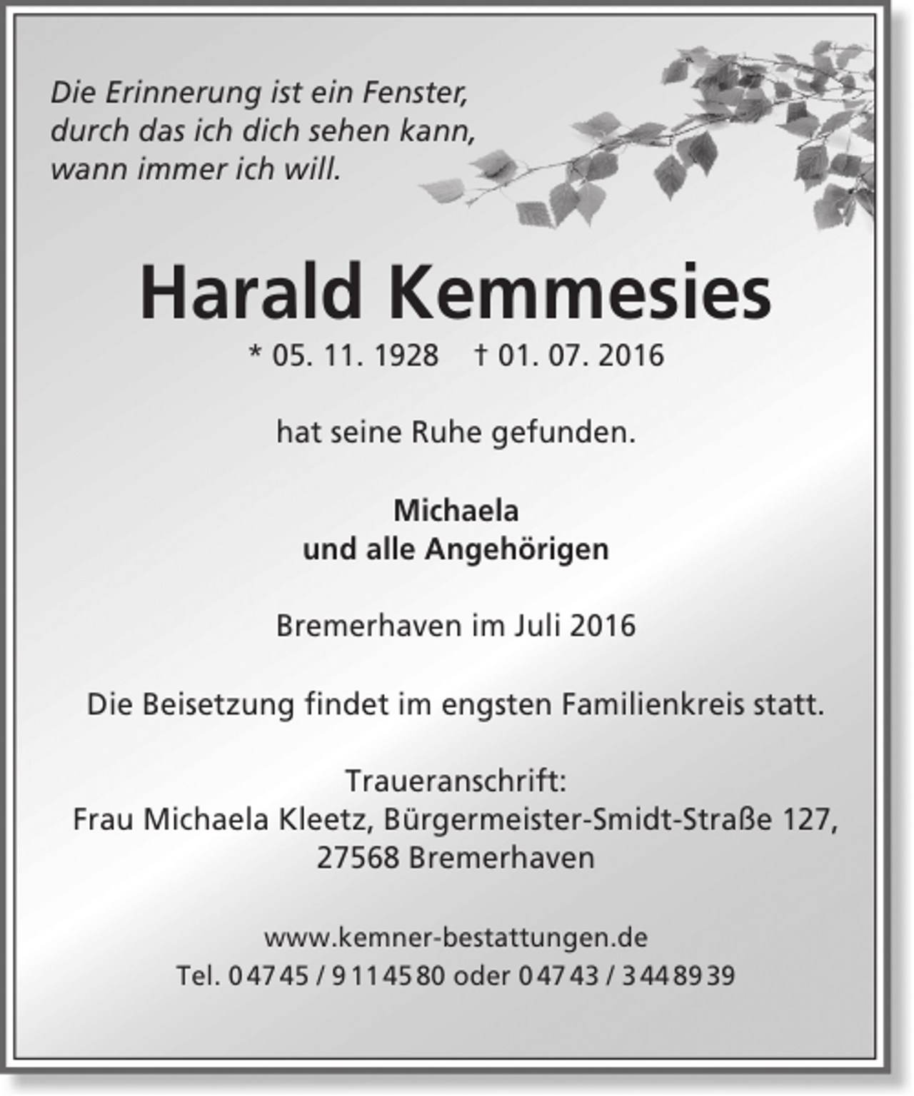 <p>Die Erinnerung ist ein Fenster,<br />durch das ich dich sehen kann,<br />wann immer ich will.</p><p>Harald Kemmesies<br />* 05. 11. 1928</p><p>† 01. 07. 2016</p><p>hat seine Ruhe gefunden.<br />Michaela<br />und alle Angehörigen<br />Bremerhaven im Juli 2016<br />Die Beisetzung findet im engsten Familienkreis statt.<br />Traueranschrift:<br />Frau Michaela Kleetz, Bürgermeister-Smidt-Straße 127,<br />27568 Bremerhaven<br />www.kemner-bestattungen.de<br />Tel. 0 47 45 / 9 11 45 80 oder 0 47 43 / 3 44 89 39</p>