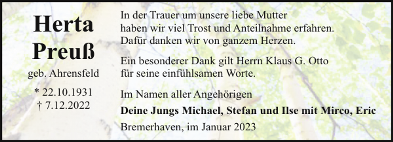 <p>Herta<br />Preuß</p><p>In der Trauer um unsere liebe Mutter<br />haben wir viel Trost und Anteilnahme erfahren.<br />Dafür danken wir von ganzem Herzen.</p><p>* 22.10.1931<br />† 7.12.2022</p><p>Im Namen aller Angehörigen<br />Deine Jungs Michael, Stefan und Ilse mit Mirco, Eric</p><p>geb. Ahrensfeld</p><p>Ein besonderer Dank gilt Herrn Klaus G. Otto<br />für seine einfühlsamen Worte.</p><p>Bremerhaven, im Januar 2023</p>