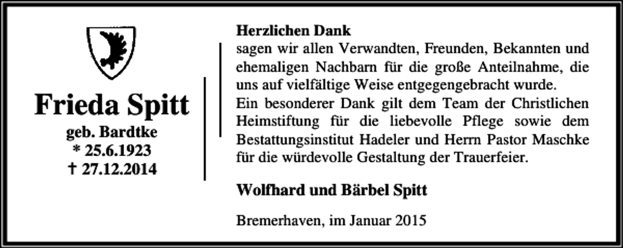 <p>Frieda Spitt<br />geb. Bardtke<br />* 25.6.1923<br />27.12.2014</p><p>Herzlichen Dank<br />sagen wir allen Verwandten, Freunden, Bekannten und<br />ehemaligen Nachbarn für die große Anteilnahme, die<br />uns auf vielfältige Weise entgegengebracht wurde.<br />Ein besonderer Dank gilt dem Team der Christlichen<br />Heimstiftung für die liebevolle Pflege sowie dem<br />Bestattungsinstitut Hadeler und Herrn Pastor Maschke<br />für die würdevolle Gestaltung der Trauerfeier.</p><p>Wolfhard und Bärbel Spitt<br />Bremerhaven, im Januar 2015</p>