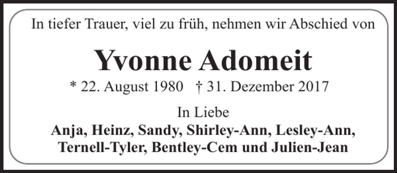 <p>In tiefer Trauer, viel zu früh, nehmen wir Abschied von</p><p>Yvonne Adomeit</p><p>* 22. August 1980 † 31. Dezember 2017<br />In Liebe<br />Anja, Heinz, Sandy, Shirley-Ann, Lesley-Ann,<br />Ternell-Tyler, Bentley-Cem und Julien-Jean</p>