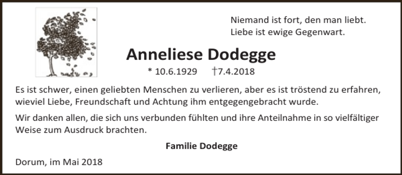 <p>Niemand ist fort, den man liebt.<br />Liebe ist ewige Gegenwart.</p><p>Anneliese Dodegge<br />* 10.6.1929</p><p>†7.4.2018</p><p>Es ist schwer, einen geliebten Menschen zu verlieren, aber es ist tröstend zu erfahren,<br />wieviel Liebe, Freundschaft und Achtung ihm entgegengebracht wurde.<br />Wir danken allen, die sich uns verbunden fühlten und ihre Anteilnahme in so vielfältiger<br />Weise zum Ausdruck brachten.<br />Familie Dodegge<br />Dorum, im Mai 2018</p>