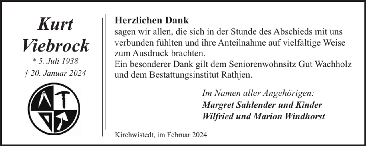 <p>Kurt<br />Viebrock<br />* 5. Juli 1938<br />† 20. Januar 2024</p><p>Herzlichen Dank</p><p>sagen wir allen, die sich in der Stunde des Abschieds mit uns<br />verbunden fühlten und ihre Anteilnahme auf vielfältige Weise<br />zum Ausdruck brachten.<br />Ein besonderer Dank gilt dem Seniorenwohnsitz Gut Wachholz<br />und dem Bestattungsinstitut Rathjen.<br />Im Namen aller Angehörigen:<br />Margret Sahlender und Kinder<br />Wilfried und Marion Windhorst<br />Kirchwistedt, im Februar 2024</p>