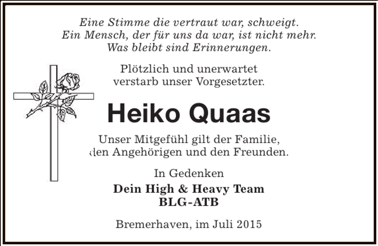 <p>Eine Stimme die vertraut war, schweigt.<br />Ein Mensch, der für uns da war, ist nicht mehr.<br />Was bleibt sind Erinnerungen.<br />Plötzlich und unerwartet<br />verstarb unser Vorgesetzter.</p><p>Heiko Quaas<br />Unser Mitgefühl gilt der Familie,<br />den Angehörigen und den Freunden.<br />In Gedenken</p><p>Dein High &amp; Heavy Team<br />BLG-ATB<br />Bremerhaven, im Juli 2015</p>