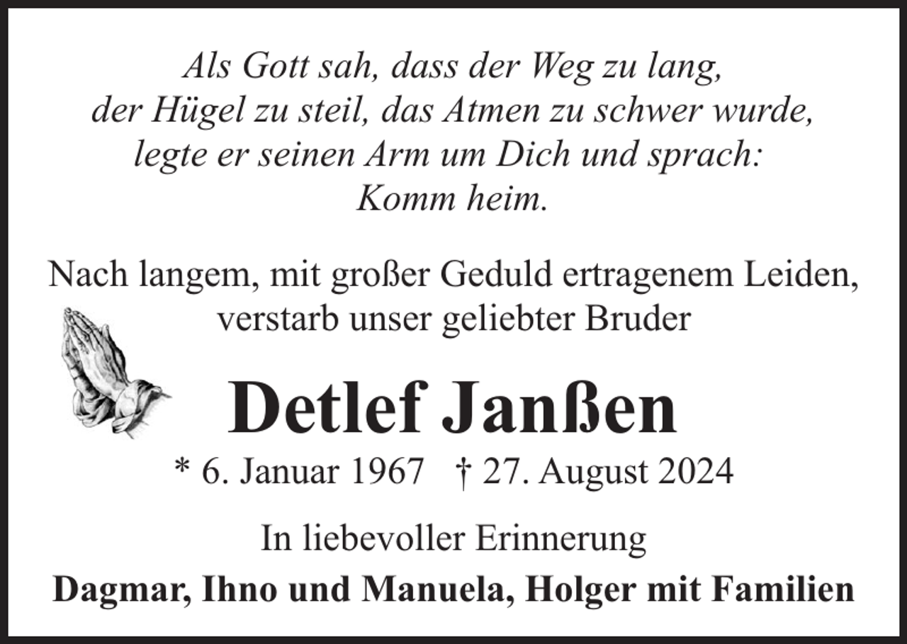 <p>Als Gott sah, dass der Weg zu lang,<br />der Hügel zu steil, das Atmen zu schwer wurde,<br />legte er seinen Arm um Dich und sprach:<br />Komm heim.<br />Nach langem, mit großer Geduld ertragenem Leiden,<br />verstarb unser geliebter Bruder</p><p>Detlef Janßen</p><p>* 6. Januar 1967 † 27. August 2024<br />In liebevoller Erinnerung<br />Dagmar, Ihno und Manuela, Holger mit Familien</p>