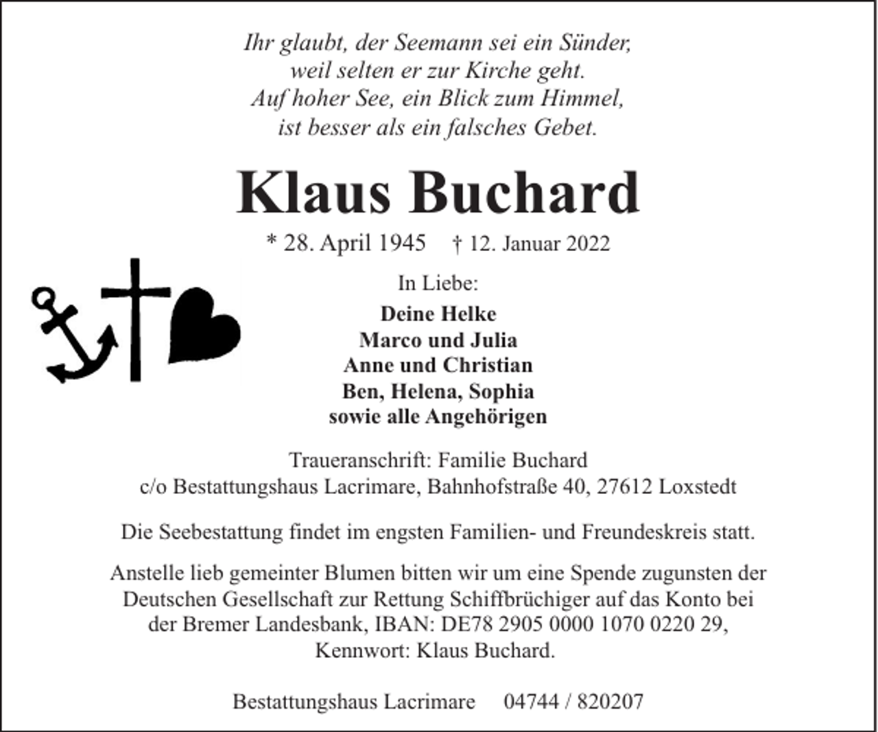 <p>Ihr glaubt, der Seemann sei ein Sünder,<br />weil selten er zur Kirche geht.<br />Auf hoher See, ein Blick zum Himmel,<br />ist besser als ein falsches Gebet.</p><p>Klaus Buchard<br />* 28. April 1945</p><p>† 12. Januar 2022</p><p>In Liebe:<br />Deine Helke<br />Marco und Julia<br />Anne und Christian<br />Ben, Helena, Sophia<br />sowie alle Angehörigen<br />Traueranschrift: Familie Buchard<br />c/o Bestattungshaus Lacrimare, Bahnhofstraße 40, 27612 Loxstedt<br />Die Seebestattung findet im engsten Familien- und Freundeskreis statt.<br />Anstelle lieb gemeinter Blumen bitten wir um eine Spende zugunsten der<br />Deutschen Gesellschaft zur Rettung Schiffbrüchiger auf das Konto bei<br />der Bremer Landesbank, IBAN: DE78 2905 0000 107220 29,<br />Kennwort: Klaus Buchard.<br />Bestattungshaus Lacrimare</p><p>04744 / 820207</p>