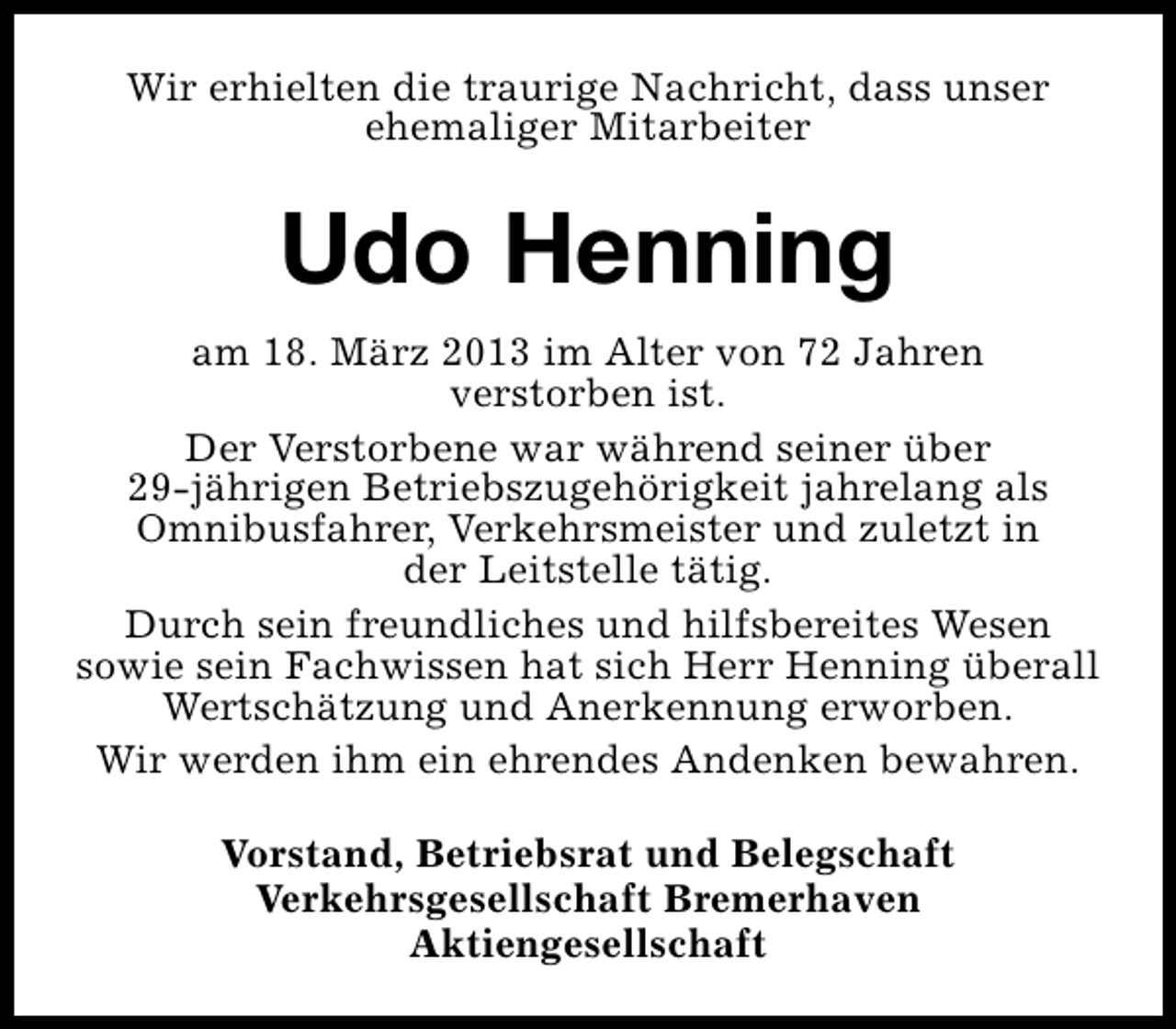 <p>Wir erhielten die traurige Nachricht, dass unser<br />ehemaliger Mitarbeiter</p><p>Udo Henning<br />am 18. März 2013 im Alter von 72 Jahren<br />verstorben ist.<br />Der Verstorbene war während seiner über<br />29-jährigen Betriebszugehörigkeit jahrelang als<br />Omnibusfahrer, Verkehrsmeister und zuletzt in<br />der Leitstelle tätig.<br />Durch sein freundliches und hilfsbereites Wesen<br />sowie sein Fachwissen hat sich Herr Henning überall<br />Wertschätzung und Anerkennung erworben.<br />Wir werden ihm ein ehrendes Andenken bewahren.<br />Vorstand, Betriebsrat und Belegschaft<br />Verkehrsgesellschaft Bremerhaven<br />Aktiengesellschaft</p>