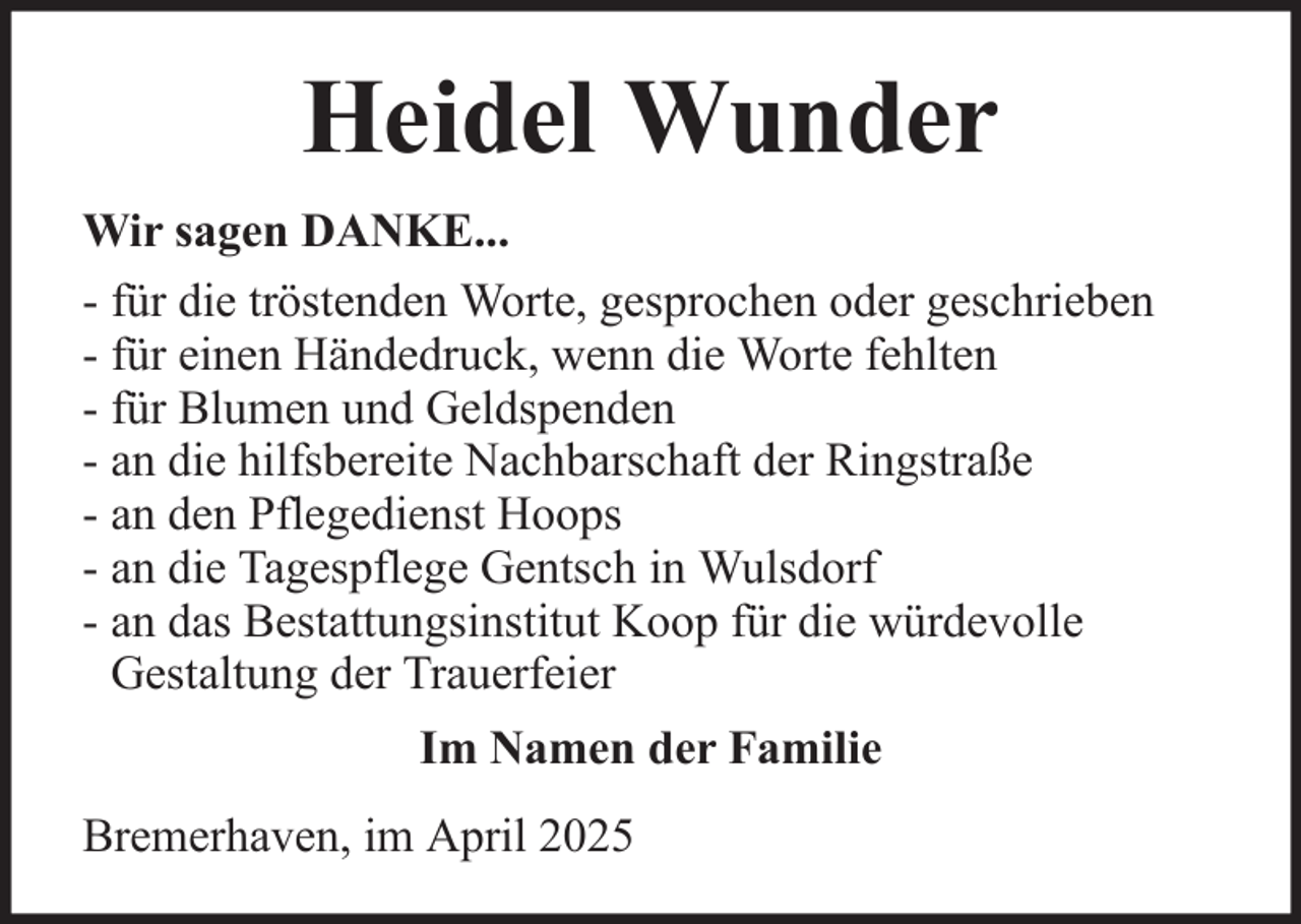 <p>Heidel Wunder<br />Wir sagen DANKE...<br />- für die tröstenden Worte, gesprochen oder geschrieben<br />- für einen Händedruck, wenn die Worte fehlten<br />- für Blumen und Geldspenden<br />- an die hilfsbereite Nachbarschaft der Ringstraße<br />- an den Pflegedienst Hoops<br />- an die Tagespflege Gentsch in Wulsdorf<br />- an das Bestattungsinstitut Koop für die würdevolle<br />Gestaltung der Trauerfeier<br />Im Namen der Familie<br />Bremerhaven, im April 2025</p>