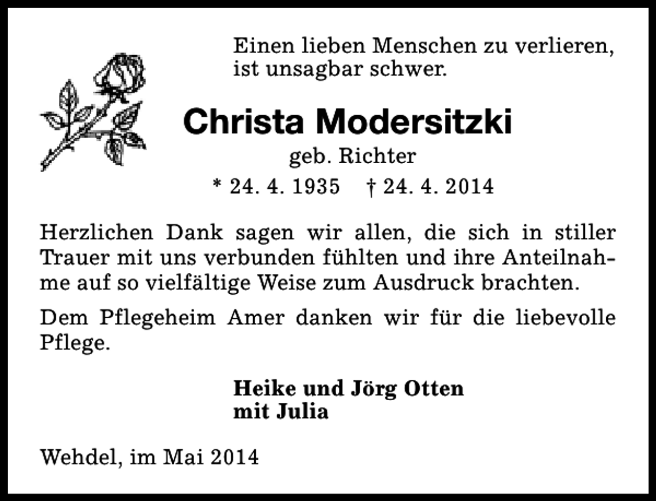 <p>Einen lieben Menschen zu verlieren,<br />ist unsagbar schwer.</p><p>Christa Modersitzki<br />geb. Richter<br />* 24. 4. 1935 † 24. 4. 2014</p><p>Herzlichen Dank sagen wir allen, die sich in stiller<br />Trauer mit uns verbunden fühlten und ihre Anteilnahme auf so vielfältige Weise zum Ausdruck brachten.<br />Dem Pflegeheim Amer danken wir für die liebevolle<br />Pflege.<br />Heike und Jörg Otten<br />mit Julia<br />Wehdel, im Mai 2014</p>