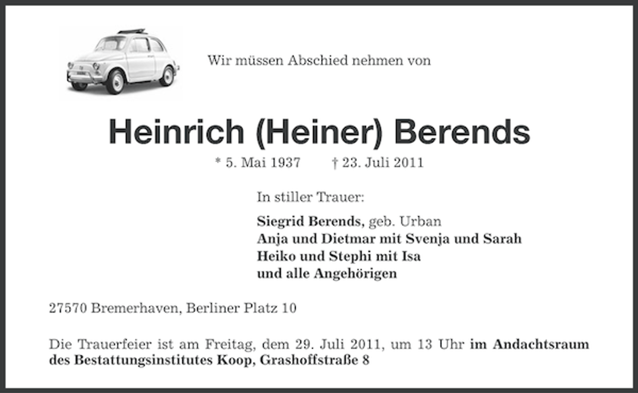 <p>Wir müssen Abschied nehmen von</p><p>Heinrich (Heiner) Berends<br />* 5. Mai 1937</p><p>† 23. Juli 2011</p><p>In stiller Trauer:<br />Siegrid Berends, geb. Urban<br />Anja und Dietmar mit Svenja und Sarah<br />Heiko und Stephi mit Isa<br />und alle Angehörigen<br />27570 Bremerhaven, Berliner Platz 10<br />Die Trauerfeier ist am Freitag, dem 29. Juli 2011, um 13 Uhr im Andachtsraum<br />des Bestattungsinstitutes Koop, Grashoffstraße 8</p>