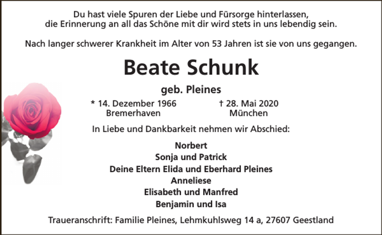 <p>Du hast viele Spuren der Liebe und Fürsorge hinterlassen,<br />die Erinnerung an all das Schöne mit dir wird stets in uns lebendig sein.<br />Nach langer schwerer Krankheit im Alter von 53 Jahren ist sie von uns gegangen.</p><p>Beate Schunk<br />geb. Pleines<br />* 14. Dezember 1966<br />Bremerhaven</p><p>† 28. Mai 2020<br />München</p><p>In Liebe und Dankbarkeit nehmen wir Abschied:<br />Norbert<br />Sonja und Patrick<br />Deine Eltern Elida und Eberhard Pleines<br />Anneliese<br />Elisabeth und Manfred<br />Benjamin und Isa<br />Traueranschrift: Familie Pleines, Lehmkuhlsweg 14 a, 27607 Geestland</p>