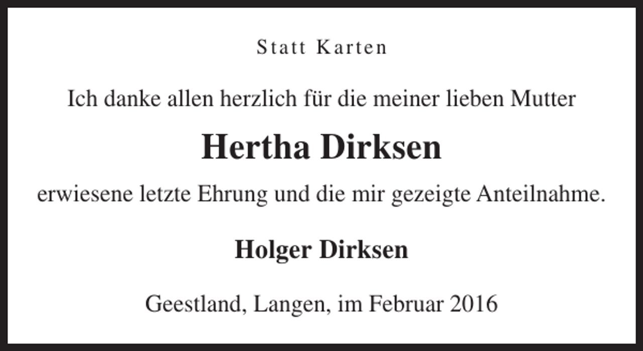 <p>Statt Karten</p><p>Ich danke allen herzlich für die meiner lieben Mutter</p><p>Hertha Dirksen<br />erwiesene letzte Ehrung und die mir gezeigte Anteilnahme.</p><p>Holger Dirksen<br />Geestland, Langen, im Februar 2016</p>