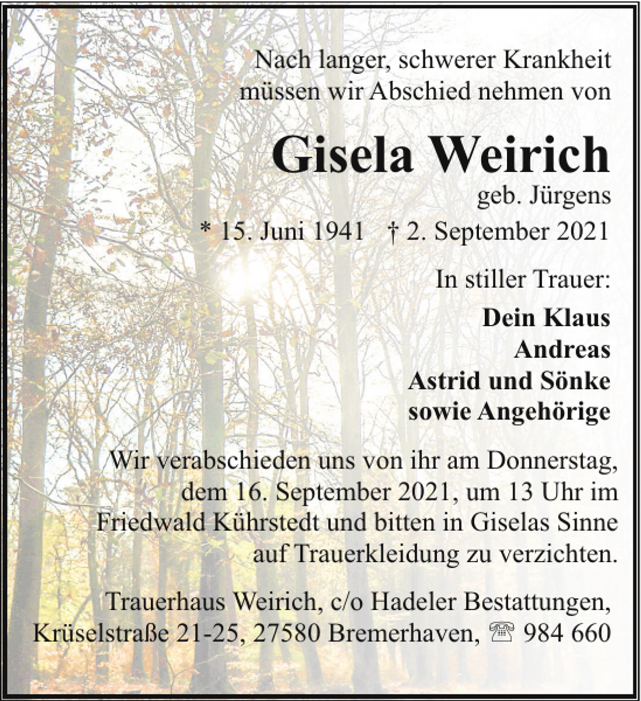 <p>Nach langer, schwerer Krankheit<br />müssen wir Abschied nehmen von</p><p>Gisela Weirich</p><p>geb. Jürgens<br />* 15. Juni 1941 † 2. September 2021<br />In stiller Trauer:<br />Dein Klaus<br />Andreas<br />Astrid und Sönke<br />sowie Angehörige<br />Wir verabschieden uns von ihr am Donnerstag,<br />dem 16. September 2021, um 13 Uhr im<br />Friedwald Kührstedt und bitten in Giselas Sinne<br />auf Trauerkleidung zu verzichten.<br />Trauerhaus Weirich, c/o Hadeler Bestattungen,<br />Krüselstraße 21-25, 27580 Bremerhaven, ' 984 660</p>