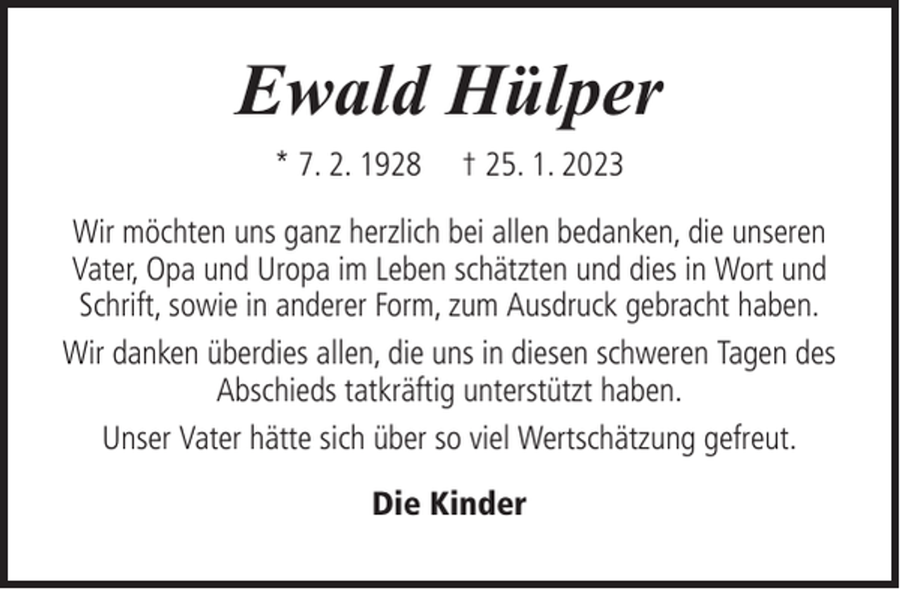 <p>Ewald Hülper<br />* 7. 2. 1928</p><p>† 25. 1. 2023</p><p>Wir möchten uns ganz herzlich bei allen bedanken, die unseren<br />Vater, Opa und Uropa im Leben schätzten und dies in Wort und<br />Schrift, sowie in anderer Form, zum Ausdruck gebracht haben.<br />Wir danken überdies allen, die uns in diesen schweren Tagen des<br />Abschieds tatkräftig unterstützt haben.<br />Unser Vater hätte sich über so viel Wertschätzung gefreut.<br />Die Kinder</p>