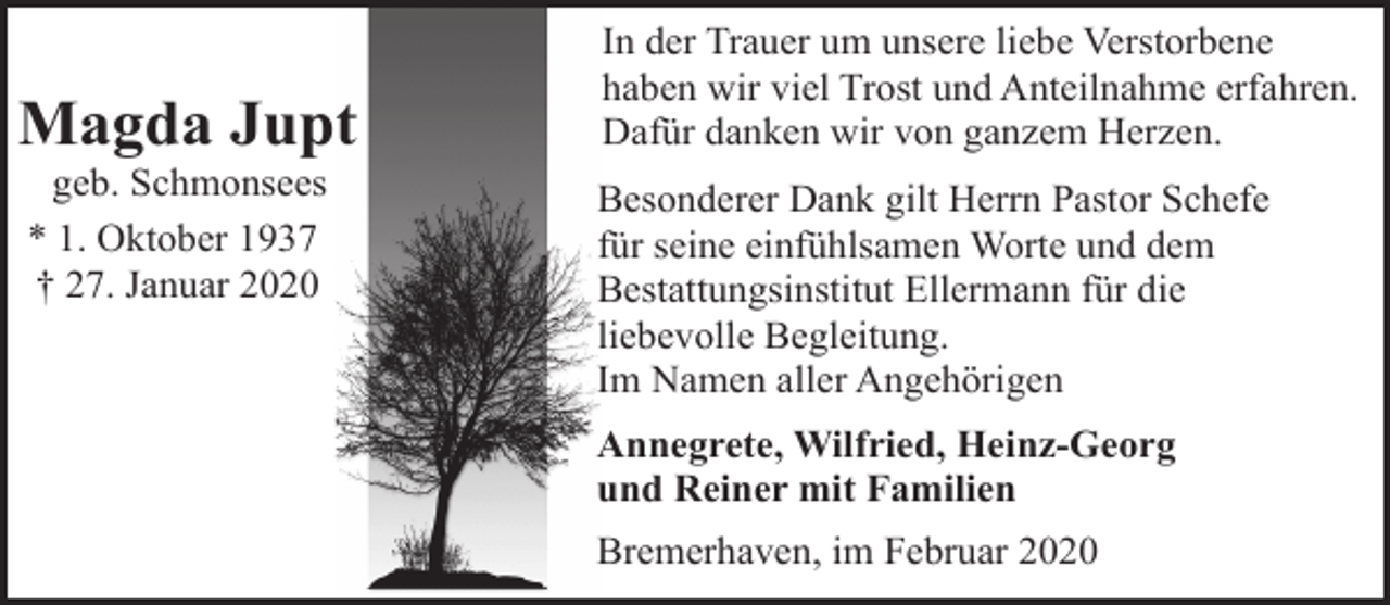 <p>Magda Jupt<br />geb. Schmonsees<br />* 1. Oktober 1937<br />† 27. Januar 2020</p><p>In der Trauer um unsere liebe Verstorbene<br />haben wir viel Trost und Anteilnahme erfahren.<br />Dafür danken wir von ganzem Herzen.<br />Besonderer Dank gilt Herrn Pastor Schefe<br />für seine einfühlsamen Worte und dem<br />Bestattungsinstitut Ellermann für die<br />liebevolle Begleitung.<br />Im Namen aller Angehörigen<br />Annegrete, Wilfried, Heinz-Georg<br />und Reiner mit Familien<br />Bremerhaven, im Februar 2020</p>